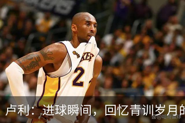 卢利：进球瞬间，回忆青训岁月的种种付出